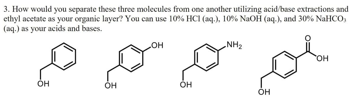 3. How would you separate these three molecules from one another utilizing acid/base extractions and
ethyl acetate as your organic layer? You can use 10% HC1 (aq.), 10% NaOH (aq.), and 30% NaHCO3
(aq.) as your acids and bases.
NH2
HO
HO,
OH
OH
ÓH
OH
