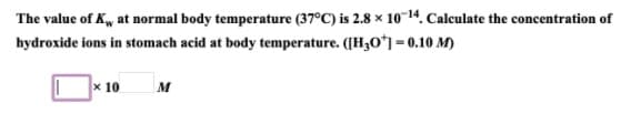 The value of K, at normal body temperature (37°C) is 2.8 × 10-14. Calculate the concentration of
hydroxide ions in stomach acid at body temperature. ([H3O*] = 0.10 M)
x 10
M
