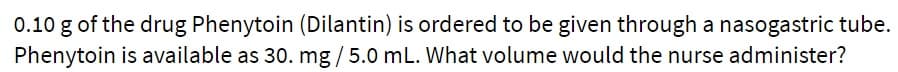 0.10 g of the drug Phenytoin (Dilantin) is ordered to be given through a nasogastric tube.
Phenytoin is available as 30. mg / 5.0 mL. What volume would the nurse administer?
