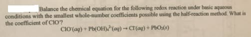 Balance the chemical equation for the following redox reaction under basic aqueous
conditions with the smallest whole-number coefficients possible using the half-reaction method. What is
the coefficient of CIO?
CIO (aq) + Pb(OH)(ag) → CI(ag) + PbO:(1)
