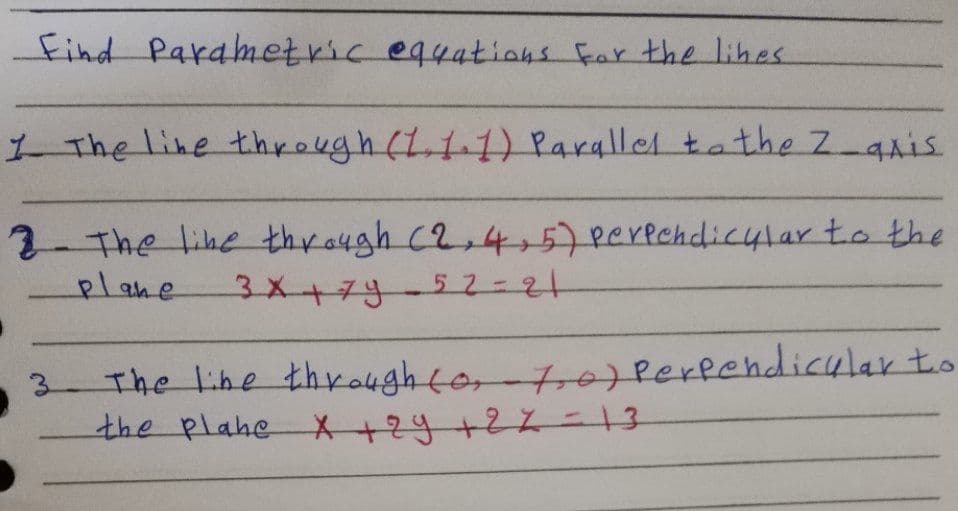 Find Parametric equations Far the lihes
1 The line through (L11) Parallel tathe Z aais
2-The lihe thro4gh C2,4+57Perechdic4lar to the
plane
3X+7y-52=21
The lihe thyo4ghto,-tre Perfendicular to
the plahe X+24+22-13
3.
