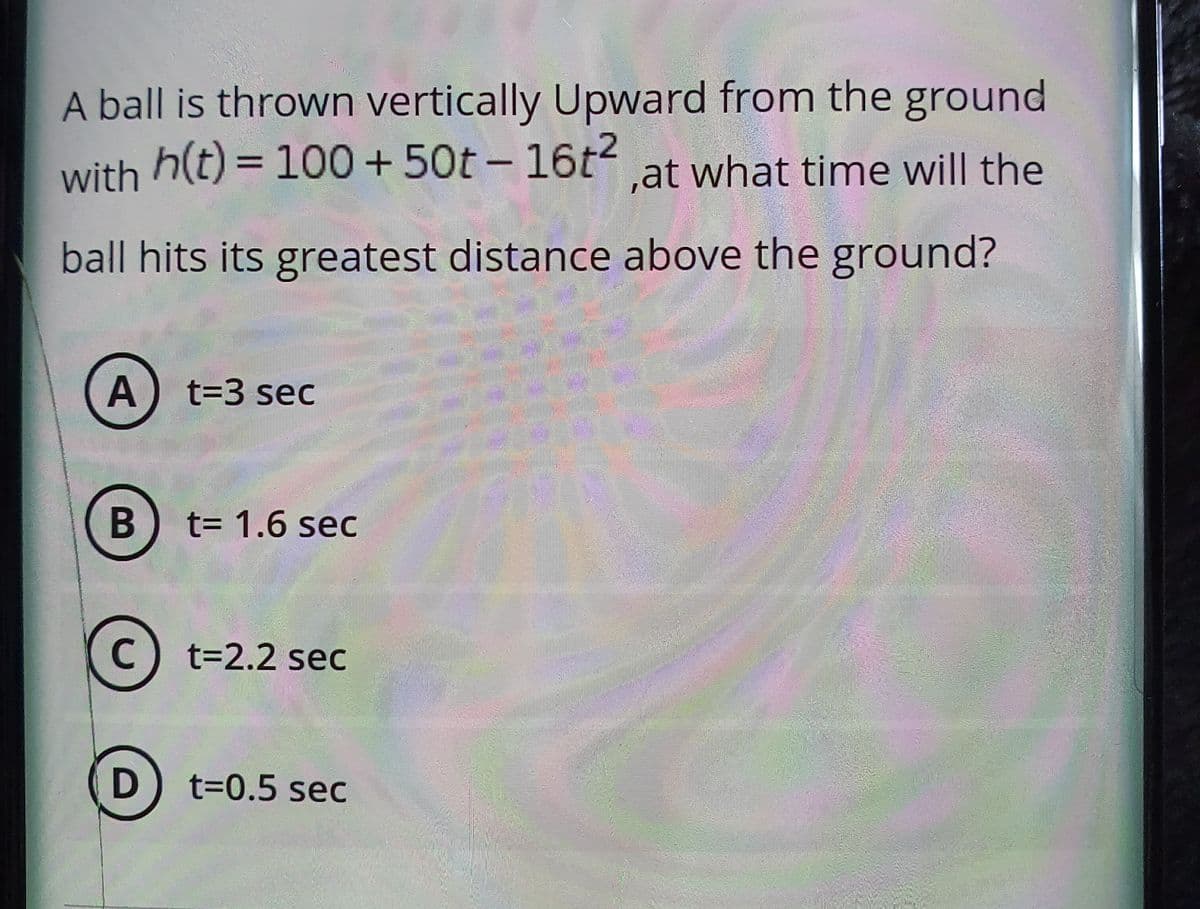 A ball is thrown vertically Upward from the ground
with h(t) = 100+50t - 16t.at what time will the
ball hits its greatest distance above the ground?
t=D3 sec
t3D 1.6 sec
C) t=2.2 sec
D) t=0.5 sec
A,
