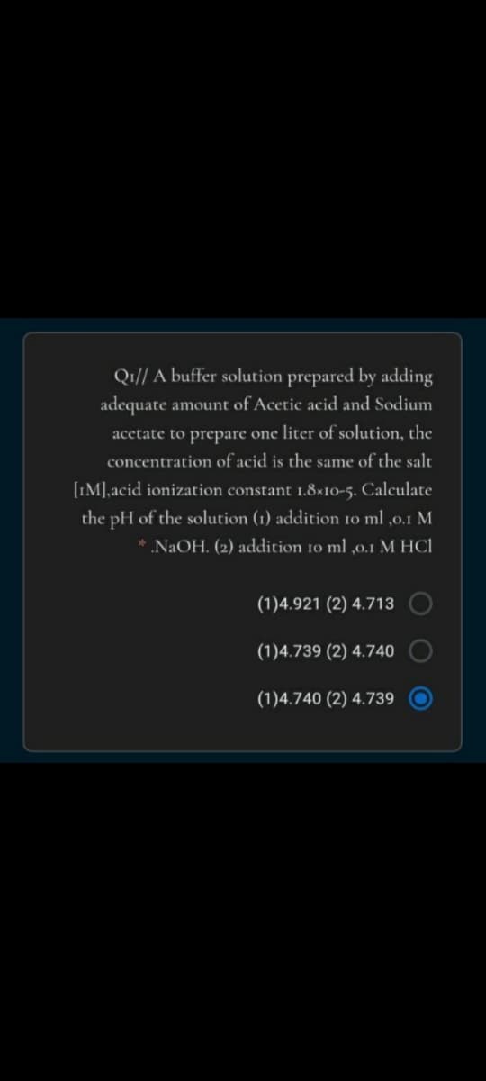 Q1// A buffer solution prepared by adding
adequate amount of Acetic acid and Sodium
acetate to prepare one liter of solution, the
concentration of acid is the same of the salt
[IM],acid ionization constant 1.8×10-5. Calculate
the pH of the solution (1) addition 10 ml ,0.1 M
* .NAOH. (2) addition 10 ml ,0.1 M HCI
(1)4.921 (2) 4.713
(1)4.739 (2) 4.740
(1)4.740 (2) 4.739
O O
