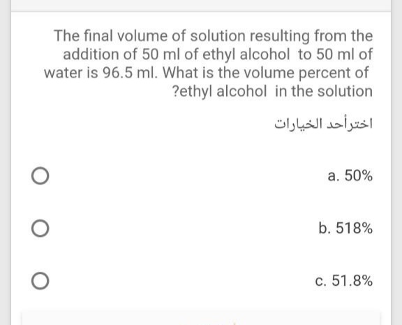 The final volume of solution resulting from the
addition of 50 ml of ethyl alcohol to 50 ml of
water is 96.5 ml. What is the volume percent of
?ethyl alcohol in the solution
اخترأحد الخيارات
a. 50%
b. 518%
c. 51.8%
