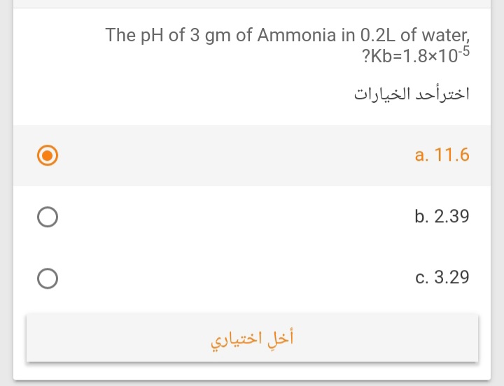 The pH of 3 gm of Ammonia in 0.2L of water,
?Kb=1.8×10-5
اخترأحد الخيارات
a. 11.6
b. 2.39
c. 3.29
أخل اختياري
