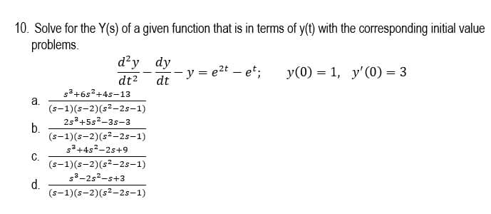 10. Solve for the Y(s) of a given function that is in terms of y(t) with the corresponding initial value
problems.
d²y dy
- y = e2t – et;
y(0) = 1, y'(0) = 3
dt2
s3+6s?+4s-13
dt
a.
(s-1)(s-2)(s2-2s-1)
2s°+5s2-3s-3
b.
(s-1)(s-2)(s2-2s-1)
s3+4s2-2s+9
С.
(s-1)(s-2)(s2-2s-1)
s3-2s2-s+3
d.
(s-1)(s-2)(s?-2s-1)
