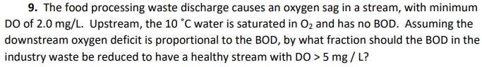 9. The food processing waste discharge causes an oxygen sag in a stream, with minimum
DO of 2.0 mg/L. Upstream, the 10 °C water is saturated in O2 and has no BOD. Assuming the
downstream oxygen deficit is proportional to the BOD, by what fraction should the BOD in the
industry waste be reduced to have a healthy stream with DO > 5 mg / L?
