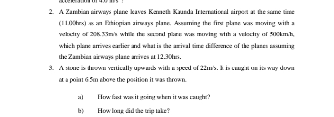 2. A Zambian airways plane leaves Kenneth Kaunda International airport at the same time
(11.00hrs) as an Ethiopian airways plane. Assuming the first plane was moving with a
velocity of 208.33m/s while the second plane was moving with a velocity of 500km/h,
which plane arrives earlier and what is the arrival time difference of the planes assuming
the Zambian airways plane arrives at 12.30hrs.
3. A stone is thrown vertically upwards with a speed of 22m/s. It is caught on its way down
at a point 6.5m above the position it was thrown.
a)
How fast was it going when it was caught?
b)
How long did the trip take?
