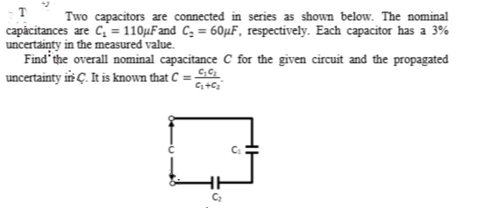 T
Two capacitors are connected in series as shown below. The nominal
capăcitances are C = 110µFand C, = 60µF, respectively. Each capacitor has a 3%
uncertainty in the measured value.
Find the overall nominal capacitance C for the given circuit and the propagated
uncertainty in Ç. It is known that C = 1
%3D
