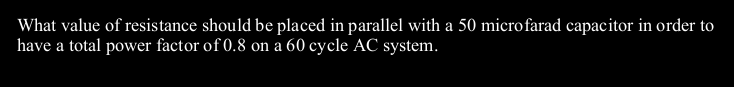What value of resistance should be placed in parallel with a 50 microfarad capacitor in order to
have a total power factor of 0.8 on a 60 cycle AC system.
