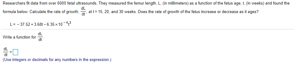 Researchers fit data from over 6000 fetal ultrasounds. They measured the femur length, L, (in millimeters) as a function of the fetus age, t, (in weeks) and
formula below. Calculate the rate of growth,
dL
at t= 15, 20, and 30 weeks. Does the rate of growth of the fetus increase or decrease as it ages?
L= - 37.52 + 3.68t – 6.35 x 10 -43
dL
Write a function for
dt
dL
dt
(Use integers or decimals for any numbers in the expression.)
