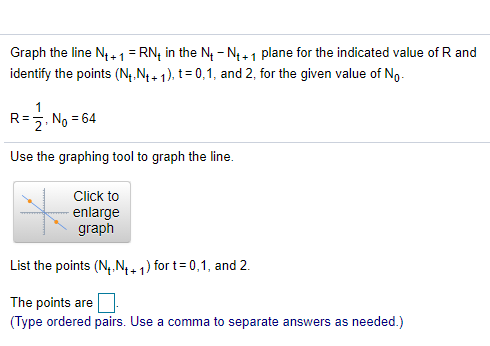 Graph the line N, 1= RN; in the N - N4+ 1 plane for the indicated value of R and
identify the points (N,.N + 1), t= 0,1, and 2, for the given value of No.
R=. No = 64
Use the graphing tool to graph the line.
Click to
enlarge
graph
List the points (N, N+ 1) for t= 0,1, and 2.
The points are
(Type ordered pairs. Use a comma to separate answers as needed.)
