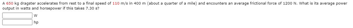 A 650 kg dragster accelerates from rest to a final speed of 110 m/s in 400 m (about a quarter of a mile) and encounters an average frictional force of 1200 N. What is its average power
output in watts and horsepower if this takes 7.30 s?
w
hp
