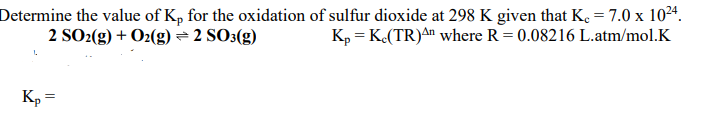 Determine the value of Kp for the oxidation of sulfur dioxide at 298 K given that K. = 7.0 x 1024.
2 SO2(g) + O2(g) = 2 SO3(g)
Kp = K.(TR)An where R = 0.08216 L.atm/mol.K
Kp =
