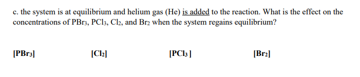 c. the system is at equilibrium and helium gas (He) is added to the reaction. What is the effect on the
concentrations of PB13, PCI3, Cl2, and Brz when the system regains equilibrium?
[PB33|
(Cl2]
[PCI3 ]
[Br2]
