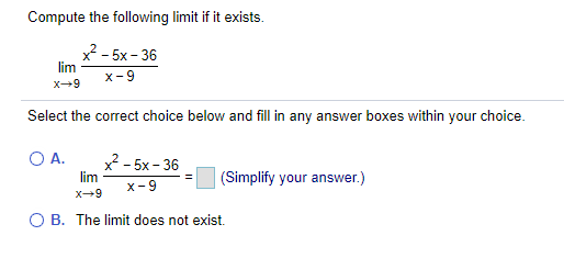 Compute the following limit if it exists.
x - 5x - 36
lim
x- 9
X-9
Select the correct choice below and fill in any answer boxes within your choice.
A.
x - 5x- 36
lim
(Simplify your answer.)
x-9
x-9
O B. The limit does not exist.
