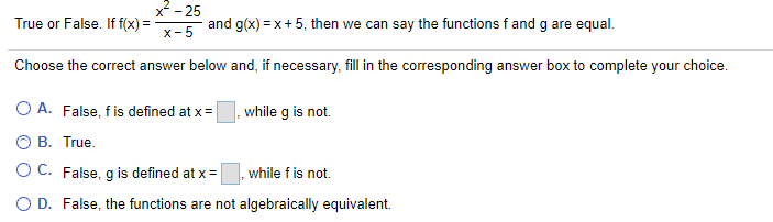 2- 25
True or False. If f(x) =
and g(x) = x+5, then we can say the functions f and g are equal.
x-5
Choose the correct answer below and, if necessary, fill in the corresponding answer box to complete your choice.
O A. False, fis defined at x =
while g is not.
B. True.
O C. False, g is defined at x =
while f is not.
O D. False, the functions are not algebraically equivalent.
