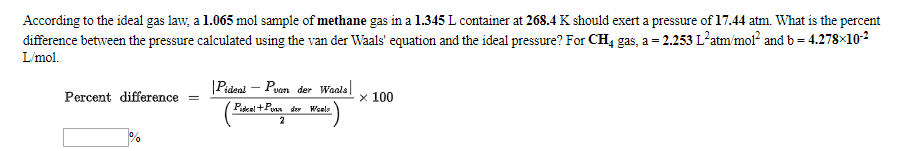 According to the ideal gas law, a 1.065 mol sample of methane gas in a 1.345 L container at 268.4 K should exert a pressure of 17.44 atm. What is the percent
difference between the pressure calculated using the van der Waals' equation and the ideal pressure? For CH4 gas, a - 2.253 L2atm/mol? and b - 4.278x102
Lmol
Pideal Puan der Waals
Percent difference
x 100
Pdeel+P der Weel
2
0%
