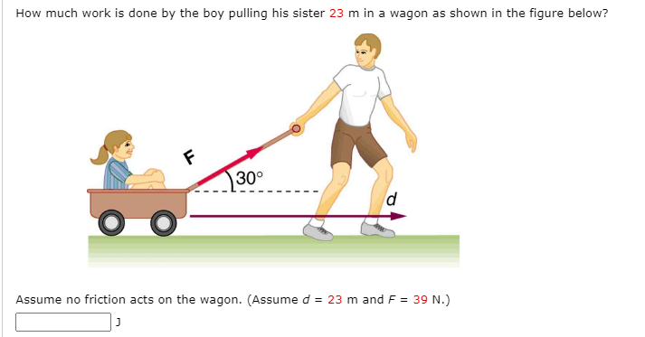 How much work is done by the boy pulling his sister 23 m in a wagon as shown in the figure below?
30°
Assume no friction acts on the wagon. (Assume d = 23 m and F = 39 N.)
