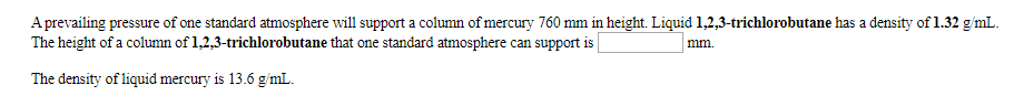 A prevailing pressure of one standard atmosphere will support a column of mercury 760 mm in height. Liquid 1,2,3-trichlorobutane has a density of 1.32 g/mL
The height of a column of 1,2,3-trichlorobutane that one standard atmosphere can support is
mm.
The density of liquid mercury is 13.6 g/mL

