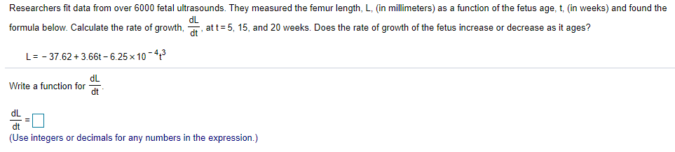 Researchers fit data from over 6000 fetal ultrasounds. They measured the femur length, L, (in millimeters) as a function of the fetus age, t, (in weeks) and found the
dL
formula below. Calculate the rate of growth, att=5, 15, and 20 weeks. Does the rate of growth of the fetus increase or decrease as it ages?
L= - 37.62 + 3.66t – 6.25× 10 – 413
