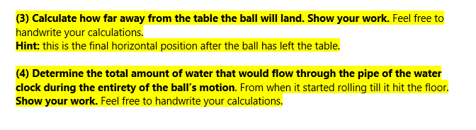 (3) Calculate how far away from the table the ball will land. Show your work. Feel free to
handwrite your calculations.
Hint: this is the final horizontal position after the ball has left the table.
(4) Determine the total amount of water that would flow through the pipe of the water
clock during the entirety of the ball's motion. From when it started rolling till it hit the floor.
Show your work. Feel free to handwrite your calculations.
