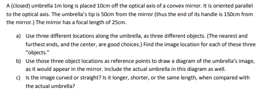 A (closed) umbrella 1m long is placed 10cm off the optical axis of a convex mirror. It is oriented parallel
to the optical axis. The umbrella's tip is 50cm from the mirror (thus the end of its handle is 150cm from
the mirror.) The mirror has a focal length of 25cm.
a) Use three different locations along the umbrella, as three different objects. (The nearest and
furthest ends, and the center, are good choices.) Find the image location for each of these three
"objects."
b) Use those three object locations as reference points to draw a diagram of the umbrella's image,
as it would appear in the mirror. Include the actual umbrella in this diagram as well.
c) Is the image curved or straight? Is it longer, shorter, or the same length, when compared with
the actual umbrella?
