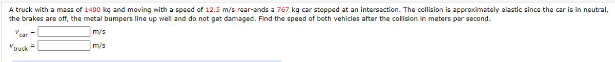 A truck with a mass of 1490 kg and moving with a speed of 12.5 m/s rear-ends a 767 kg car stopped at an intersection. The collision is approximately elastic since the car is in neutral,
the brakes are off, the metal bumpers line up well and do not get damaged. Find the speed of both vehicles after the collision in meters per second.
car
m/s
=
Vtruck =
m/s
