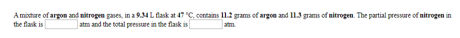 Amixture of argon and nitrogen gases, in a 9.34 L flask at 47 °C, contains 11.2 grams of argon and 11.3 grams of nitrogen The partial pressure of nitrogen in
atm
the flask is
atm and the total pressure in the flask is
