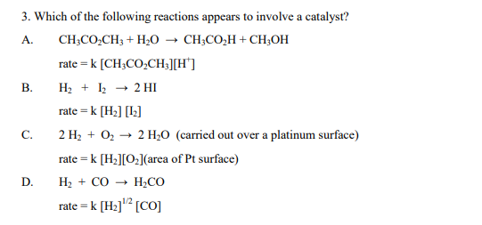 3. Which of the following reactions appears to involve a catalyst?
A.
CH;CO,CH3 + H;O → CH;CO,H + CH;OH
rate = k [CH3CO,CH;][H*]
В.
H2 + k → 2 HI
rate = k [H;] [l;]
2 H2 + O2 → 2 H,0 (carried out over a platinum surface)
C.
rate = k [H2][O:](area of Pt surface)
D.
H2 + CO → H;CO
rate = k [H3]'² [CO]
