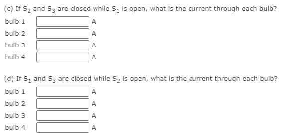 (c) If S2 and S3 are closed while S, is open, what is the current through each bulb?
bulb 1
A
bulb 2
A
bulb 3
A
bulb 4
A
(d) If S, and S3 are closed while S2 is open, what is the current through each bulb?
bulb 1
A
bulb 2
A
bulb 3
A
bulb 4
A
