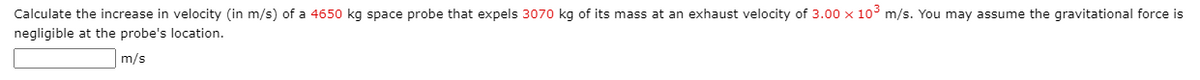 Calculate the increase in velocity (in m/s) of a 4650 kg space probe that expels 3070 kg of its mass at an exhaust velocity of 3.00 x 10° m/s. You may assume the gravitational force is
negligible at the probe's location.
m/s
