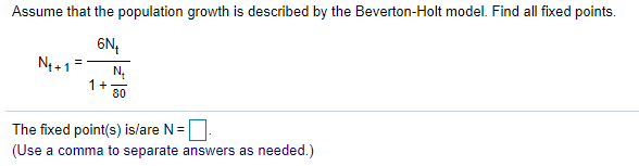 Assume that the population growth is described by the Beverton-Holt model. Find all fixed points.
6N,
N4+ 1
N,
1+
80
The fixed point(s) islare N=
(Use a comma to separate answers as needed.)
