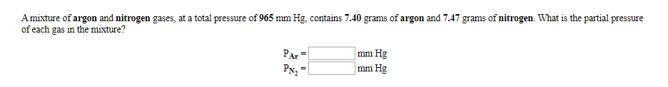 Amixture of argon and nitrogen gases, at a total pressure of 965 mm Hg, contains 7.40 grams of argon and 7.47 grams of nitrogen. What is the partial pressure
of each gas in the mixture?
PAr
mm Hg
mm Hg
