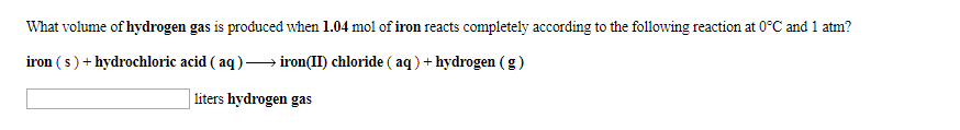 What volume of hydrogen gas is prođuced when 1.04 mol of iron reacts completely according to the following reaction at 0 C and 1 atm?
iron (s)hydrochloric acid ( aq)-> iron(II) chloride ( aq)hydrogen (g)
liters hydrogen gas
