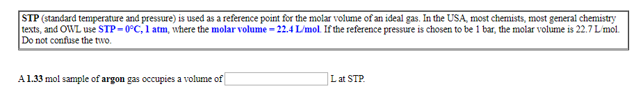 STP (standard temperature and pressure) is used as a reference point for the molar volume of an ideal gas. In the USA, most chemists, most general chemistry
texts, and OWL use STP 0°C, 1 atm, where the molar volume = 22.4 L/mol. If the reference pressure is chosen to be 1 bar, the molar volume is 22.7 L/mol
Do not confuse the two.
A1.33 mol sample of argon gas occupies a volume of
Lat STP
