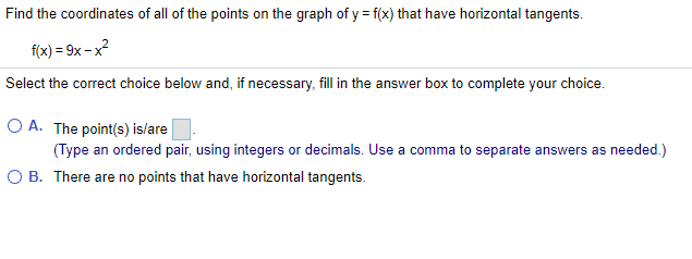 Find the coordinates of all of the points on the graph of y = f(x) that have horizontal tangents.
f(x) = 9x – x?
Select the correct choice below and, if necessary, fill in the answer box to complete your choice.
O A. The point(s) is/are
(Type an ordered pair, using integers or decimals. Use a comma to separate answers as needed.)
O B. There are no points that have horizontal tangents.
