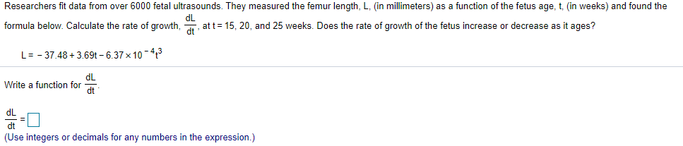 Researchers fit data from over 6000 fetal ultrasounds. They measured the femur length, L, (in millimeters) as a function of the fetus age, t, (in weeks) and found the
dL
formula below. Calculate the rate of growth,
att= 15, 20, and 25 weeks. Does the rate of growth of the fetus increase or decrease as it ages?
dt
L= - 37.48 + 3.69t - 6.37 x 10-?
dL
Write a function for
dt
dL
모
