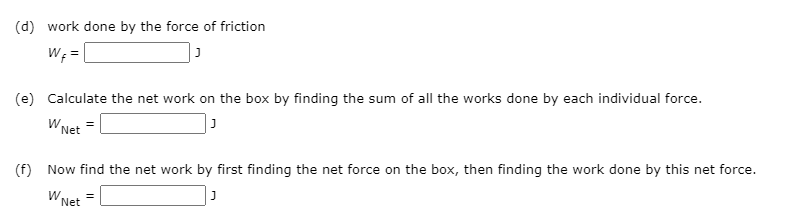(d) work done by the force of friction
W; =|
(e) Calculate the net work on the box by finding the sum of all the works done by each individual force.
W Net
(f) Now find the net work by first finding the net force on the box, then finding the work done by this net force.
W Net
