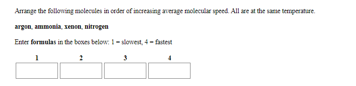 Arrange the following molecules in order of increasing average molecular speed. All are at the same temperature
argon, ammonia, xenon, nitrogen
Enter formulas in the boxes below 1 = slowest, 4 = fastest
3
