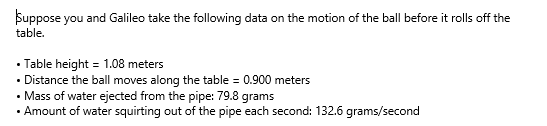 Suppose you and Galileo take the following data on the motion of the ball before it rolls off the
table.
• Table height = 1.08 meters
• Distance the ball moves along the table = 0.900 meters
• Mass of water ejected from the pipe: 79.8 grams
• Amount of water squirting out of the pipe each second: 132.6 grams/second
