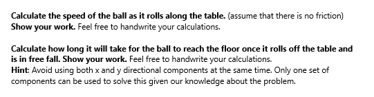 Calculate the speed of the ball as it rolls along the table. (assume that there is no friction)
Show your work. Feel free to handwrite your calculations.
Calculate how long it will take for the ball to reach the floor once it rolls off the table and
is in free fall. Show your work. Feel free to handwrite your calculations.
Hint: Avoid using both x and y directional components at the same time. Only one set of
components can be used to solve this given our knowledge about the problem.
