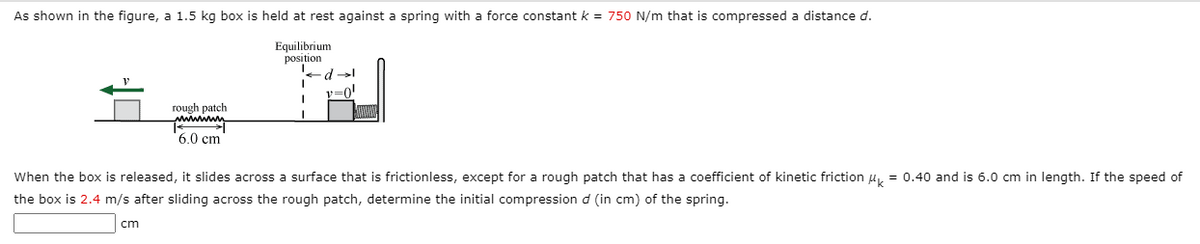 As shown in the figure, a 1.5 kg box is held at rest against a spring with a force constant k = 750 N/m that is compressed a distance d.
Equilibrium
position
v=0!
rough patch
6.0 cm
When the box is released, it slides across a surface that is frictionless, except for a rough patch that has a coefficient of kinetic friction u, = 0.40 and is 6.0 cm in length. If the speed of
the box is 2.4 m/s after sliding across the rough patch, determine the initial compression d (in cm) of the spring.
cm
