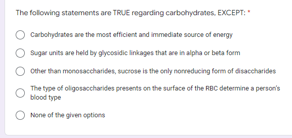 The following statements are TRUE regarding carbohydrates, EXCEPT: *
Carbohydrates are the most efficient and immediate source of energy
Sugar units are held by glycosidic linkages that are in alpha or beta form
Other than monosaccharides, sucrose is the only nonreducing form of disaccharides
The type of oligosaccharides presents on the surface of the RBC determine a person's
blood type
None of the given options