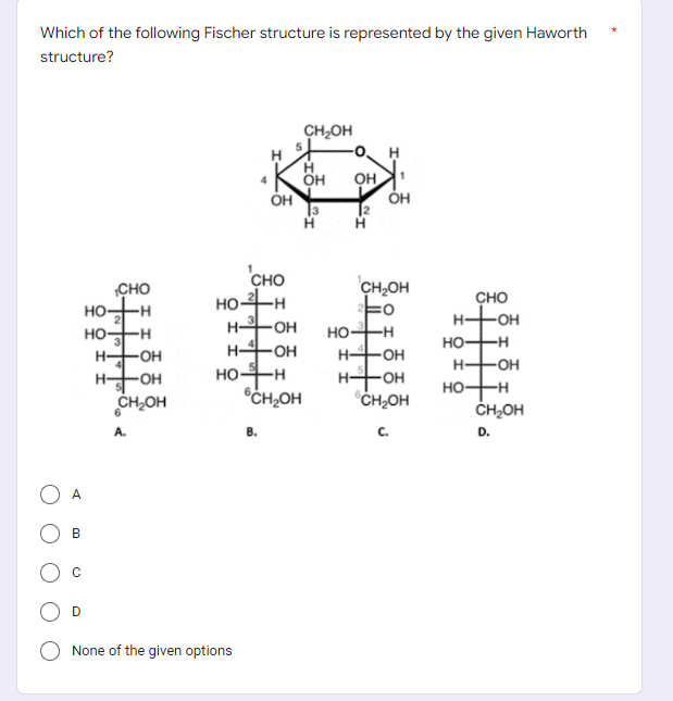 Which of the following Fischer structure is represented by the given Haworth
structure?
НО
но-зн
н+он
HOH
A
CHO
-н
B
C
CH OH
6
А.
OH
CHO
нон
H-OH
H-4-OH
None of the given options
HOH
6CH₂OH
B.
CH₂OH
Н
OH
3
OH
12
Н
OH
CH₂OH
HO-H
H-OH
H-OH
CH₂OH
С.
CHO
OH
HO-H
H-OH
но-+-н
CH₂OH
D.