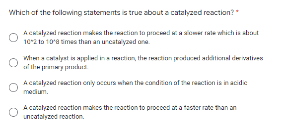 Which of the following statements is true about a catalyzed reaction? *
A catalyzed reaction makes the reaction to proceed at a slower rate which is about
10^2 to 10^8 times than an uncatalyzed one.
When a catalyst is applied in a reaction, the reaction produced additional derivatives
of the primary product.
A catalyzed reaction only occurs when the condition of the reaction is in acidic
medium.
A catalyzed reaction makes the reaction to proceed at a faster rate than an
uncatalyzed reaction.