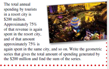 The total annual
spending by tourists
in a resort city is
$200 million.
Approximately 75%
of that revenue is again
spent in the resort city,
and of that amount
approximately 75% is
again spent in the same city, and so on. Write the geometric
series that gives the total amount of spending generated by
the $200 million and find the sum of the series.
..... .. ..... .... .... .....•
