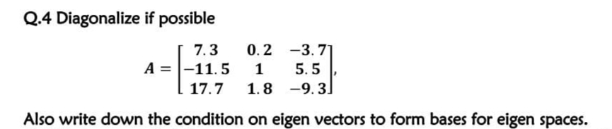 Q.4 Diagonalize if possible
7.3
0.2 -3. 71
A = |-11.5
1
5.5
17.7
1.8 -9.3
Also write down the condition on eigen vectors to form bases for eigen spaces.
