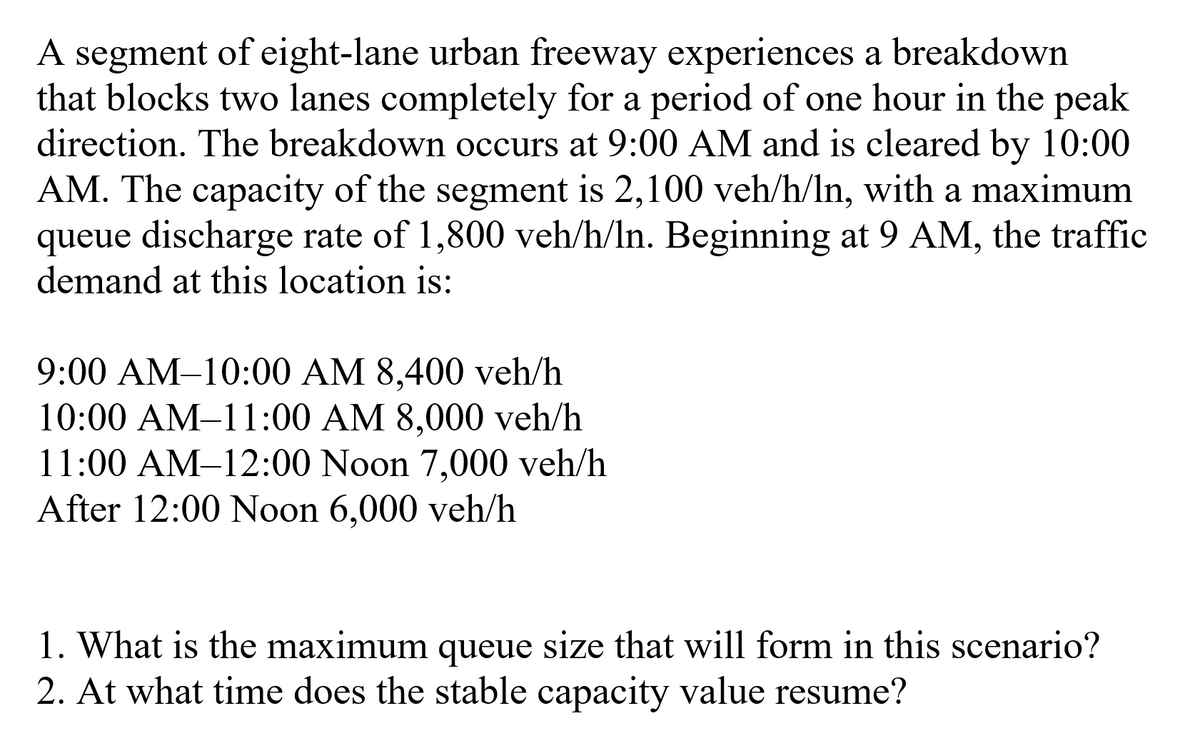 A segment of eight-lane urban freeway experiences a breakdown
that blocks two lanes completely for a period of one hour in the peak
direction. The breakdown occurs at 9:00 AM and is cleared by 10:00
AM. The capacity of the segment is 2,100 veh/h/In, with a maximum
queue discharge rate of 1,800 veh/h/ln. Beginning at 9 AM, the traffic
demand at this location is:
9:00 AM-10:00 AM 8,400 veh/h
10:00 AM-11:00 AM 8,000 veh/h
11:00 AM-12:00 Noon 7,000 veh/h
After 12:00 Noon 6,000 veh/h
1. What is the maximum queue size that will form in this scenario?
2. At what time does the stable capacity value resume?
