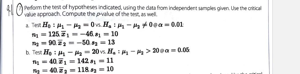 Perform the test of hypotheses indicated, using the data from independent samples given. Use the critical
value approach. Compute the p-value of the test, as well.
a. Test Ho : µ1 – Hg = 0 vs. Ha : H1 - H2 # 0 @a = 0.01:
ni = 125, 1 =-46, 81 = 10
n2 = 90, x 2 = -50, 82 = 13
b. Test Ho : H1 – Hz = 20 vs. Ha : µ1 – H2 > 20@a = 0.05:
ni = 40, x1 = 142, s1 = 11
40, x2 = 118, s2 = 10
n2
the ariticalI
